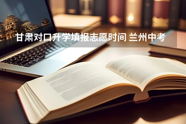 甘肃对口升学填报志愿时间 兰州中考报志愿时间