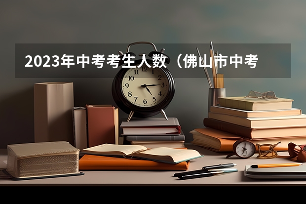 2023年中考考生人数（佛山市中考考生人数）